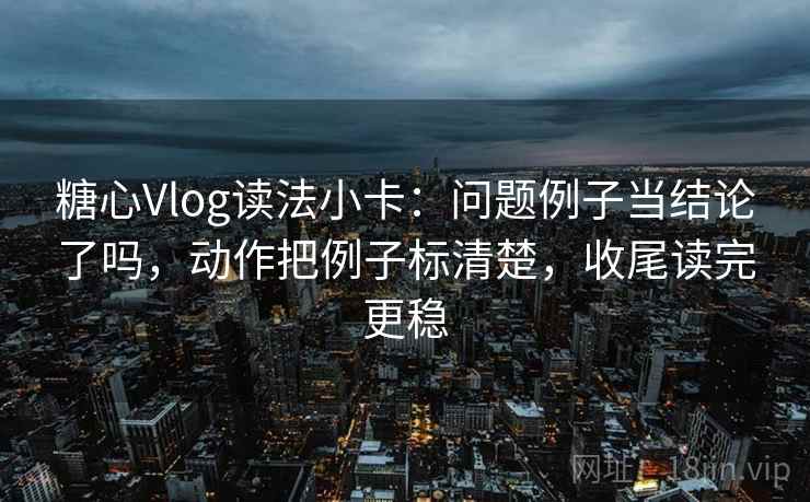 糖心Vlog读法小卡：问题例子当结论了吗，动作把例子标清楚，收尾读完更稳