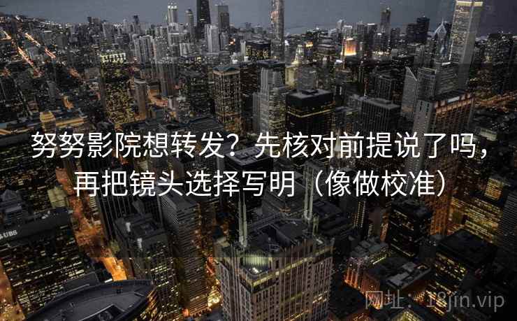 努努影院想转发？先核对前提说了吗，再把镜头选择写明（像做校准）