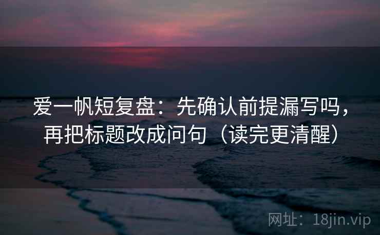 爱一帆短复盘：先确认前提漏写吗，再把标题改成问句（读完更清醒）