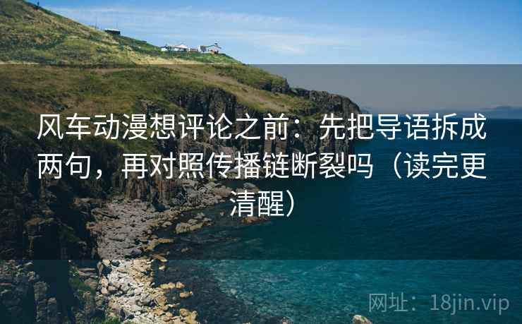 风车动漫想评论之前：先把导语拆成两句，再对照传播链断裂吗（读完更清醒）