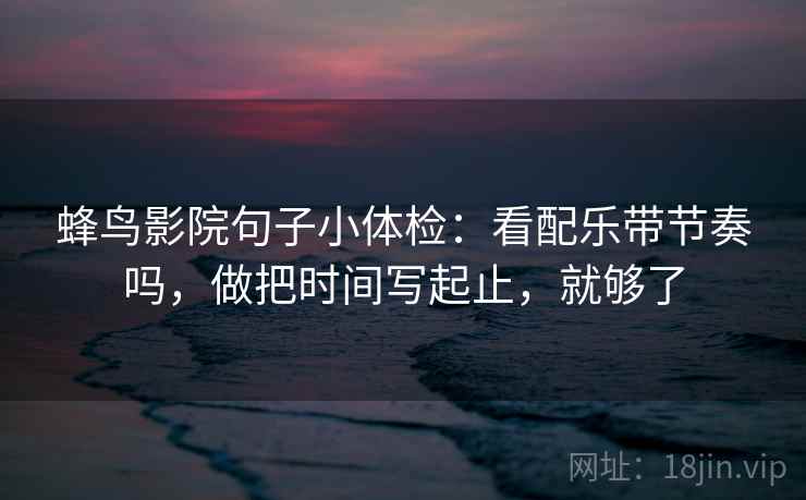 蜂鸟影院句子小体检：看配乐带节奏吗，做把时间写起止，就够了  第2张