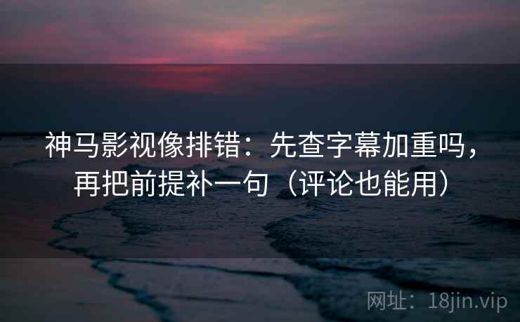 神马影视像排错：先查字幕加重吗，再把前提补一句（评论也能用）