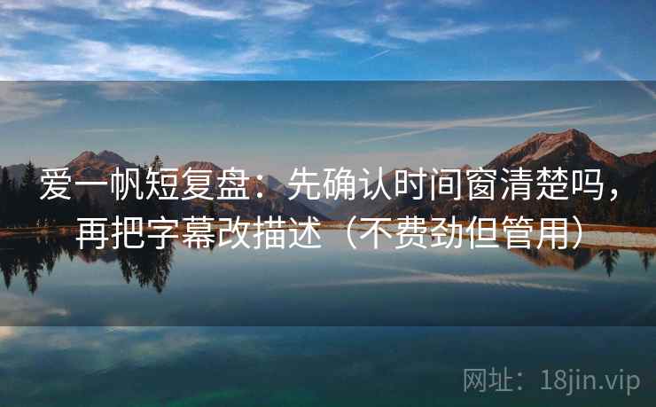 爱一帆短复盘：先确认时间窗清楚吗，再把字幕改描述（不费劲但管用）