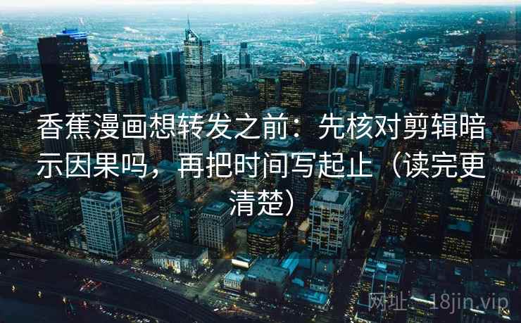 香蕉漫画想转发之前：先核对剪辑暗示因果吗，再把时间写起止（读完更清楚）