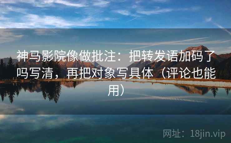 神马影院像做批注：把转发语加码了吗写清，再把对象写具体（评论也能用）  第2张
