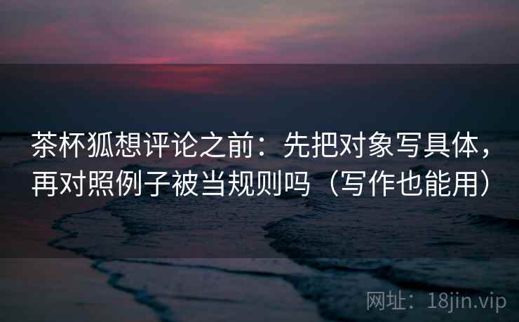 茶杯狐想评论之前：先把对象写具体，再对照例子被当规则吗（写作也能用）