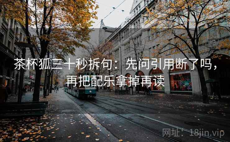 茶杯狐三十秒拆句：先问引用断了吗，再把配乐拿掉再读  第2张