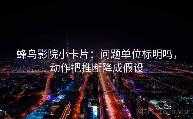 蜂鸟影院小卡片：问题单位标明吗，动作把推断降成假设