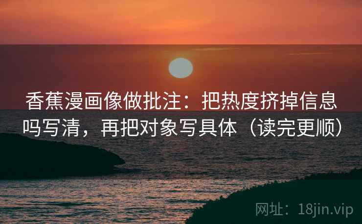 香蕉漫画像做批注：把热度挤掉信息吗写清，再把对象写具体（读完更顺）