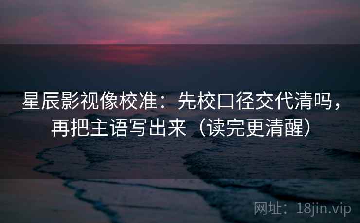 星辰影视像校准：先校口径交代清吗，再把主语写出来（读完更清醒）