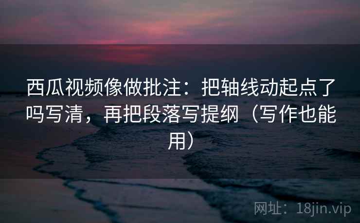 西瓜视频像做批注：把轴线动起点了吗写清，再把段落写提纲（写作也能用）