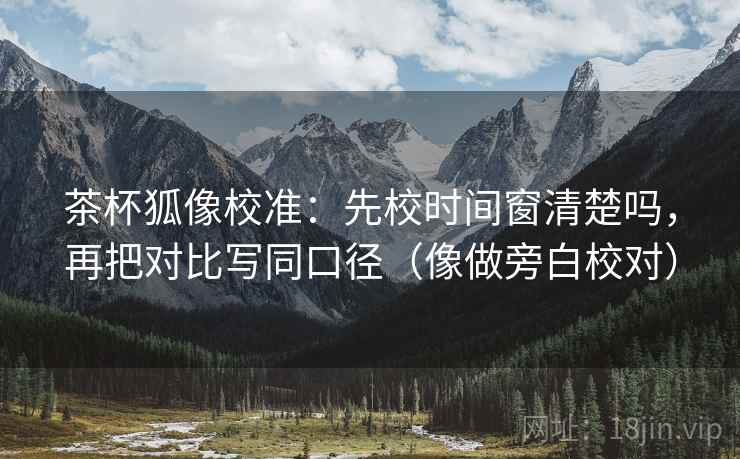 茶杯狐像校准：先校时间窗清楚吗，再把对比写同口径（像做旁白校对）