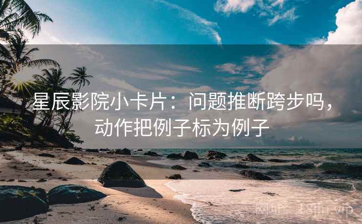 星辰影院小卡片：问题推断跨步吗，动作把例子标为例子