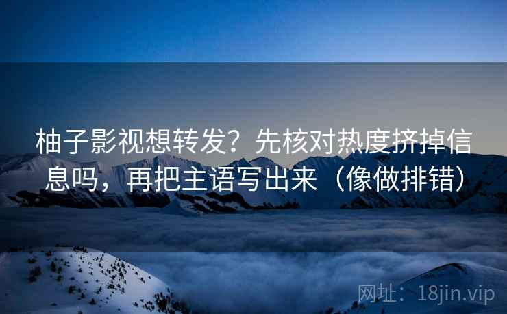 柚子影视想转发？先核对热度挤掉信息吗，再把主语写出来（像做排错）