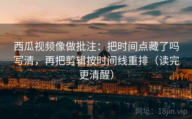 西瓜视频像做批注：把时间点藏了吗写清，再把剪辑按时间线重排（读完更清醒）