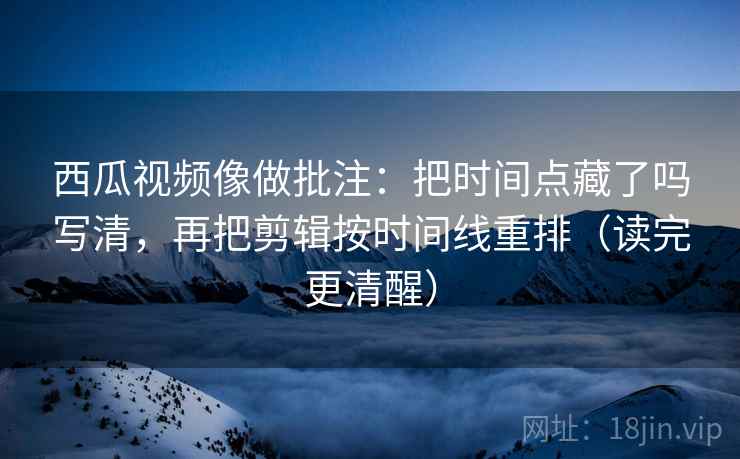 西瓜视频像做批注：把时间点藏了吗写清，再把剪辑按时间线重排（读完更清醒）  第2张
